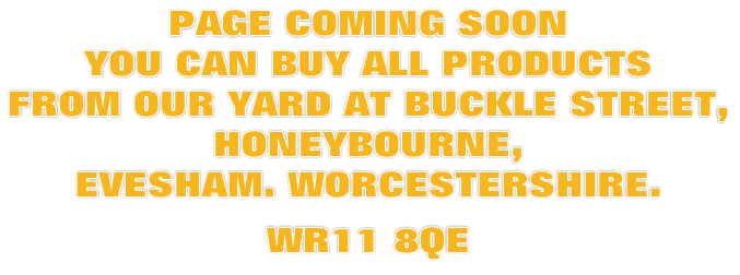 PAGE COMING SOON YOU CAN BUY ALL PRODUCTS  FROM OUR YARD AT BUCKLE STREET,  HONEYBOURNE,  EVESHAM. WORCESTERSHIRE.  WR11 8QE
